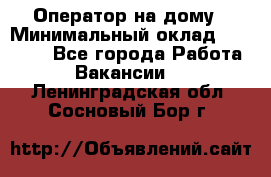 Оператор на дому › Минимальный оклад ­ 40 000 - Все города Работа » Вакансии   . Ленинградская обл.,Сосновый Бор г.